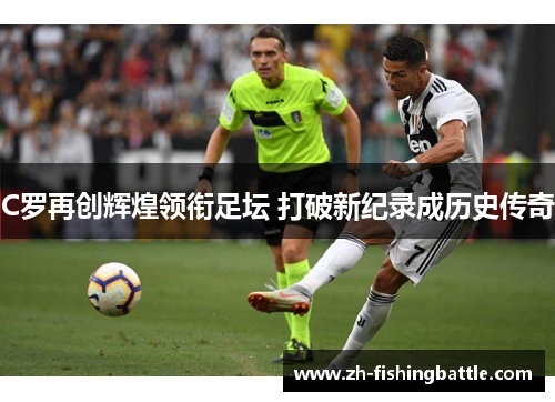 C罗再创辉煌领衔足坛 打破新纪录成历史传奇